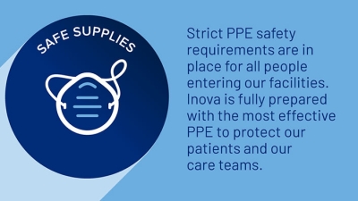 Safe supplies. Strict PPE safety requirements are in place for all people entering our facilities. Inova is fully prepared with the most effective PPE to protect our patients and our care teams. 