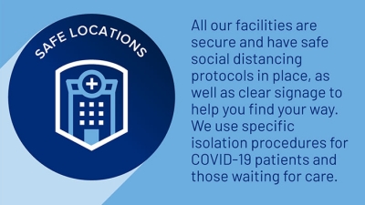 Safe locations. All facilities are secure, have safe social distancing protocols, clear signage, and we use specific isolation procedures for Covid-19 patients and those waiting for care.  